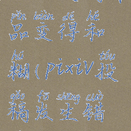 pixiv投稿作品变得和糊(pixiv投稿发生错误)