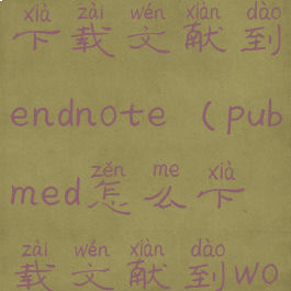 pubmed怎么下载文献到endnote(pubmed怎么下载文献到word)