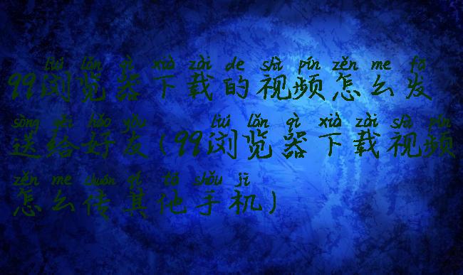 qq浏览器下载的视频怎么发送给好友(qq浏览器下载视频怎么传其他手机)