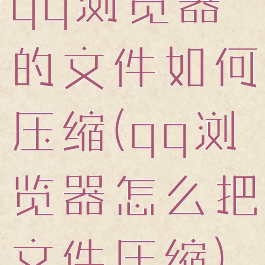 qq浏览器的文件如何压缩(qq浏览器怎么把文件压缩)