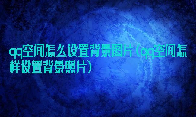qq空间怎么设置背景图片(qq空间怎样设置背景照片)