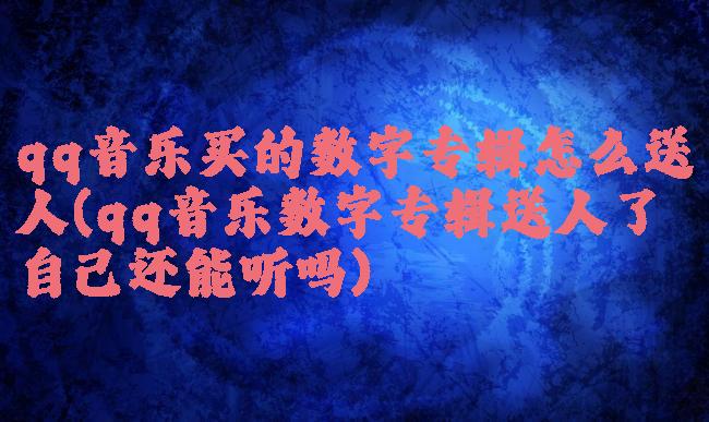 qq音乐买的数字专辑怎么送人(qq音乐数字专辑送人了自己还能听吗)