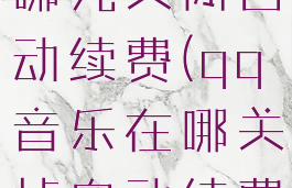 qq音乐在哪儿关闭自动续费(qq音乐在哪关掉自动续费)