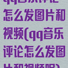 qq音乐评论怎么发图片和视频(qq音乐评论怎么发图片和视频呢)