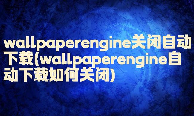wallpaperengine关闭自动下载(wallpaperengine自动下载如何关闭)