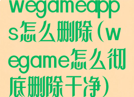 wegameapps怎么删除(wegame怎么彻底删除干净)