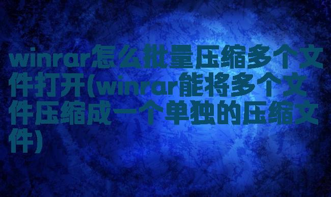 winrar怎么批量压缩多个文件打开(winrar能将多个文件压缩成一个单独的压缩文件)