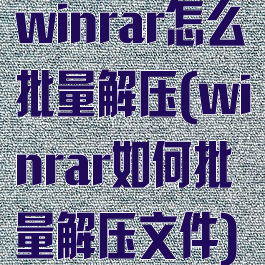 winrar怎么批量解压(winrar如何批量解压文件)