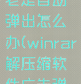 winrar自解压文件老是自动弹出怎么办(winrar解压缩软件广告弹窗什么意思)