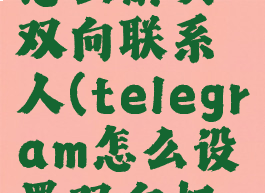 telegram怎么解决双向联系人(telegram怎么设置双向好友)