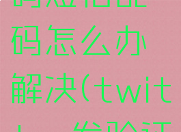 twitter发的验证码短信乱码怎么办解决(twitter发验证码一直没发过来)