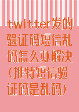 twitter发的验证码短信乱码怎么办解决(推特短信验证码是乱码)