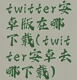 twitter安卓版在哪下载(twitter安卓去哪下载)