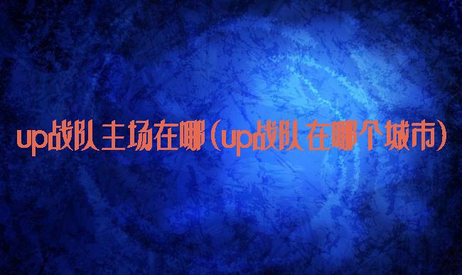 up战队主场在哪(up战队在哪个城市)