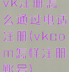 vk注册怎么通过电话注册(vkcom怎样注册账号)