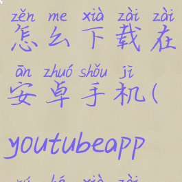 youtubeapp怎么下载在安卓手机(youtubeapp如何下载)