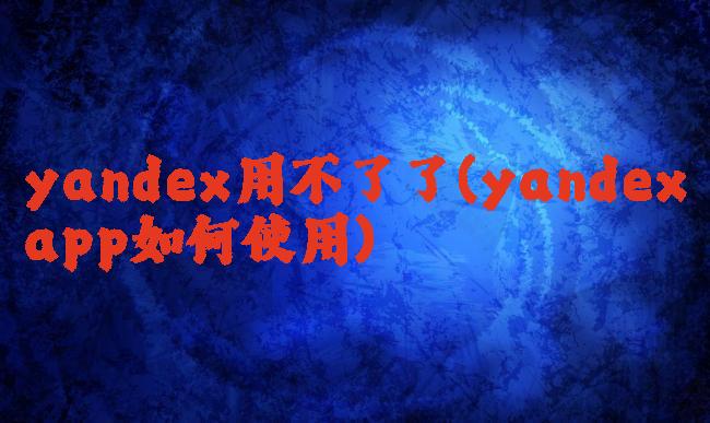 yandex用不了了(yandexapp如何使用)