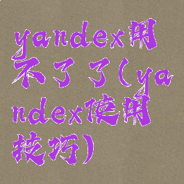 yandex用不了了(yandex使用技巧)